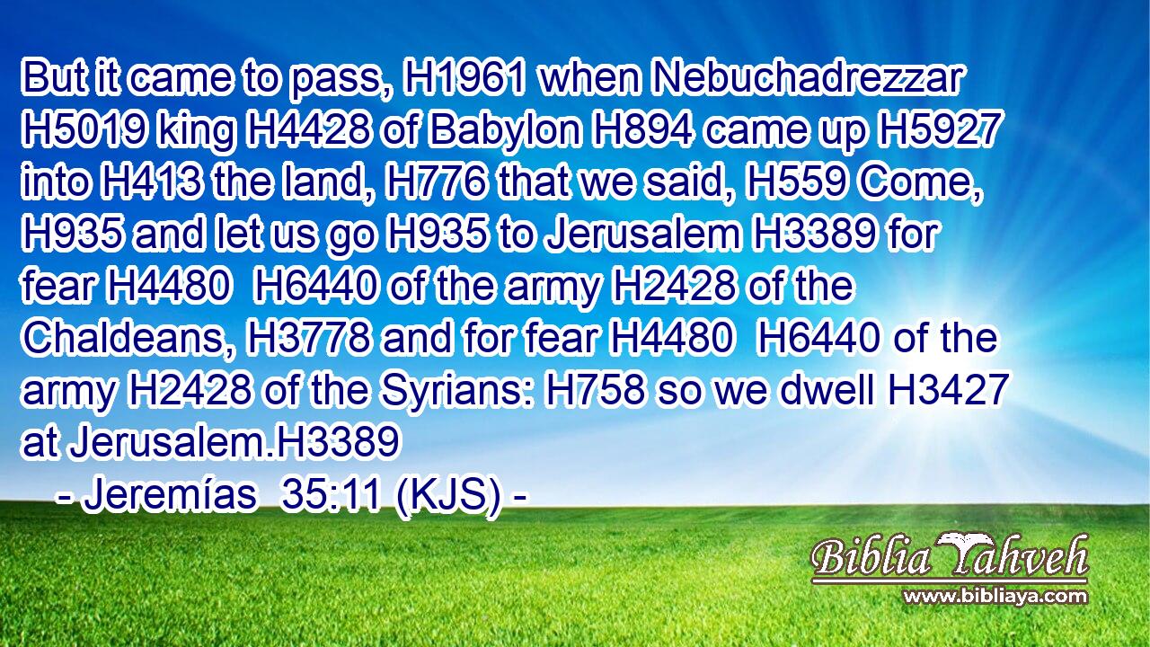 But it came to pass, H1961 when Nebuchadrezzar H5019 king H4428 of Babylon H894 came up H5927 into H413 the land, H776 that we said, H559 Come, H935 and let us go H935 to Jerusalem H3389 for fear H4480  H6440 of the army H2428 of the Chaldeans, H3778 and for fear H4480  H6440 of the army H2428 of the Syrians: H758 so we dwell H3427 at Jerusalem.H3389