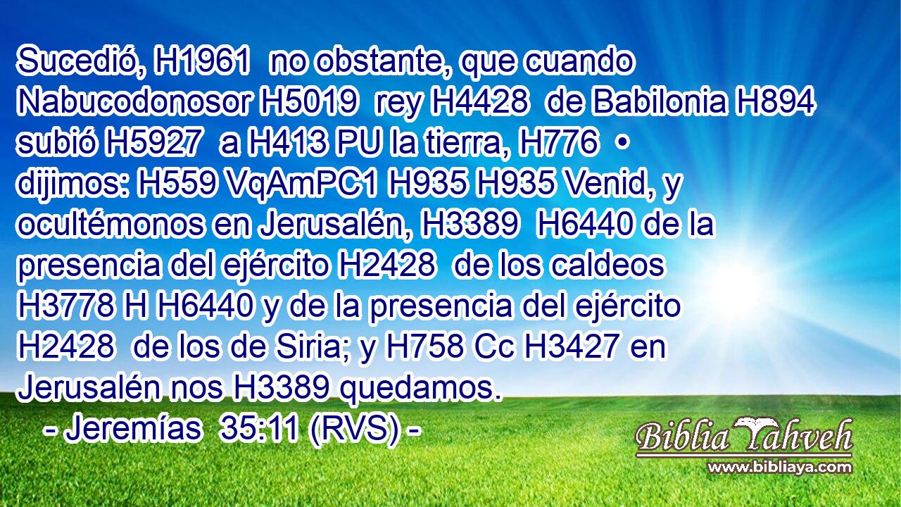 Sucedió, H1961  no obstante, que cuando Nabucodonosor H5019  rey H4428  de Babilonia H894  subió H5927  a H413 PU la tierra, H776  • dijimos: H559 VqAmPC1 H935 H935 Venid, y ocultémonos en Jerusalén, H3389  H6440 de la presencia del ejército H2428  de los caldeos H3778 H H6440 y de la presencia del ejército H2428  de los de Siria; y H758 Cc H3427 en Jerusalén nos H3389 quedamos. 