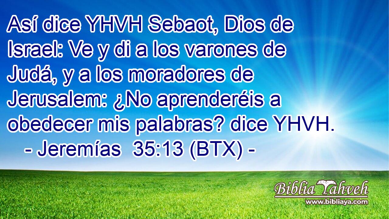 Así dice YHVH Sebaot, Dios de Israel: Ve y di a los varones de Judá, y a los moradores de Jerusalem: ¿No aprenderéis a obedecer mis palabras? dice YHVH.