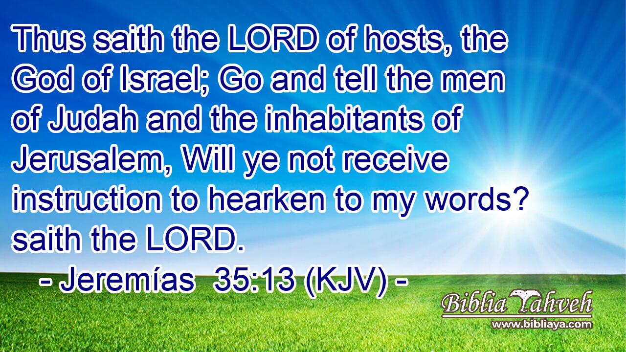 Thus saith the LORD of hosts, the God of Israel; Go and tell the men of Judah and the inhabitants of Jerusalem, Will ye not receive instruction to hearken to my words? saith the LORD.
