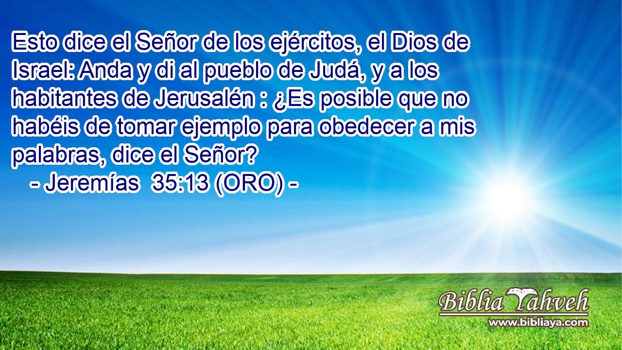  Esto dice el Señor de los ejércitos, el Dios de Israel: Anda y di al pueblo de Judá, y a los habitantes de Jerusalén : ¿Es posible que no habéis de tomar ejemplo para obedecer a mis palabras, dice el Señor? 