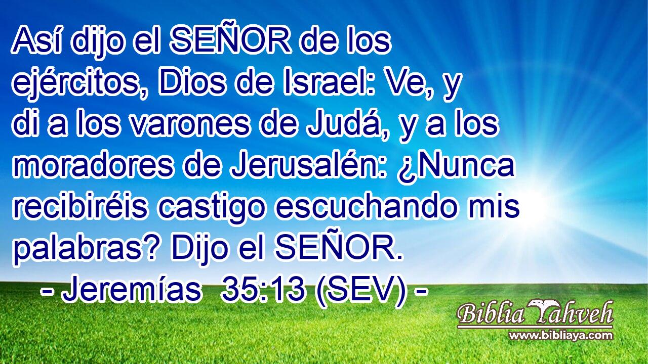 Así dijo el SEÑOR de los ejércitos, Dios de Israel: Ve, y di a los varones de Judá, y a los moradores de Jerusalén: ¿Nunca recibiréis castigo escuchando mis palabras? Dijo el SEÑOR.