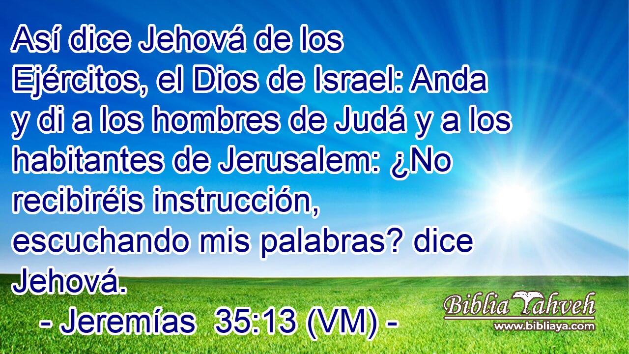  Así dice Jehová de los Ejércitos, el Dios de Israel: Anda y di a los hombres de Judá y a los habitantes de Jerusalem: ¿No recibiréis instrucción, escuchando mis palabras? dice Jehová. 