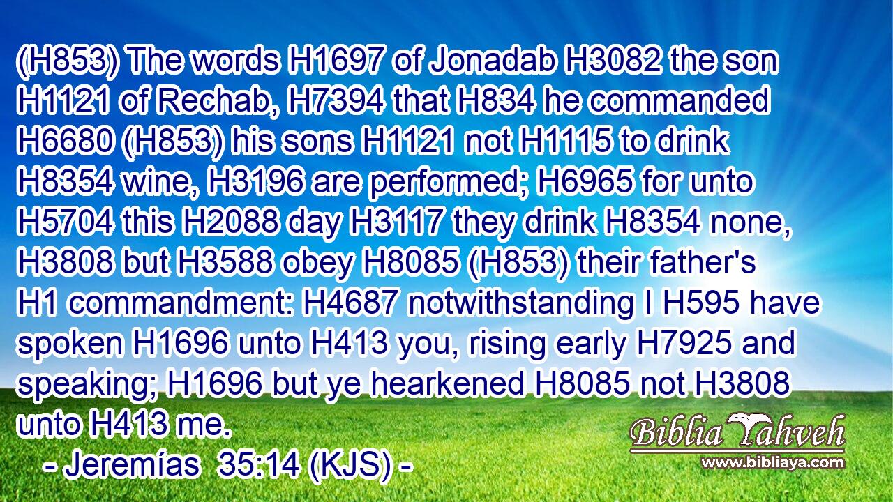 (H853) The words H1697 of Jonadab H3082 the son H1121 of Rechab, H7394 that H834 he commanded H6680 (H853) his sons H1121 not H1115 to drink H8354 wine, H3196 are performed; H6965 for unto H5704 this H2088 day H3117 they drink H8354 none, H3808 but H3588 obey H8085 (H853) their father's H1 commandment: H4687 notwithstanding I H595 have spoken H1696 unto H413 you, rising early H7925 and speaking; H1696 but ye hearkened H8085 not H3808 unto H413 me.