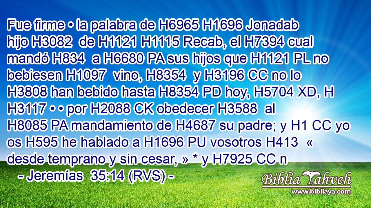 Fue firme • la palabra de H6965 H1696 Jonadab hijo H3082  de H1121 H1115 Recab, el H7394 cual mandó H834  a H6680 PA sus hijos que H1121 PL no bebiesen H1097  vino, H8354  y H3196 CC no lo H3808 han bebido hasta H8354 PD hoy, H5704 XD, H H3117 • • por H2088 CK obedecer H3588  al H8085 PA mandamiento de H4687 su padre; y H1 CC yo os H595 he hablado a H1696 PU vosotros H413  « desde temprano y sin cesar, » * y H7925 CC n
