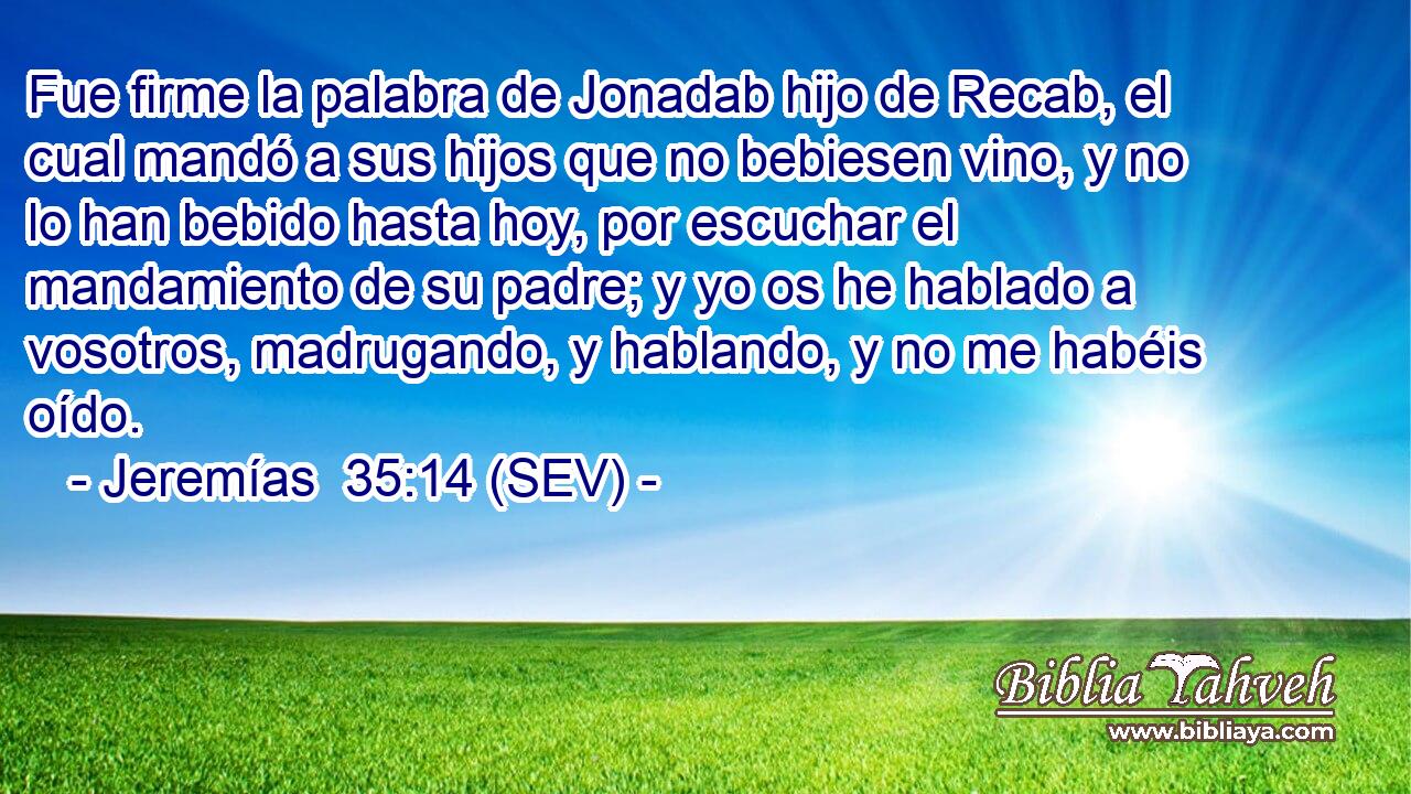 Fue firme la palabra de Jonadab hijo de Recab, el cual mandó a sus hijos que no bebiesen vino, y no lo han bebido hasta hoy, por escuchar el mandamiento de su padre; y yo os he hablado a vosotros, madrugando, y hablando, y no me habéis oído.