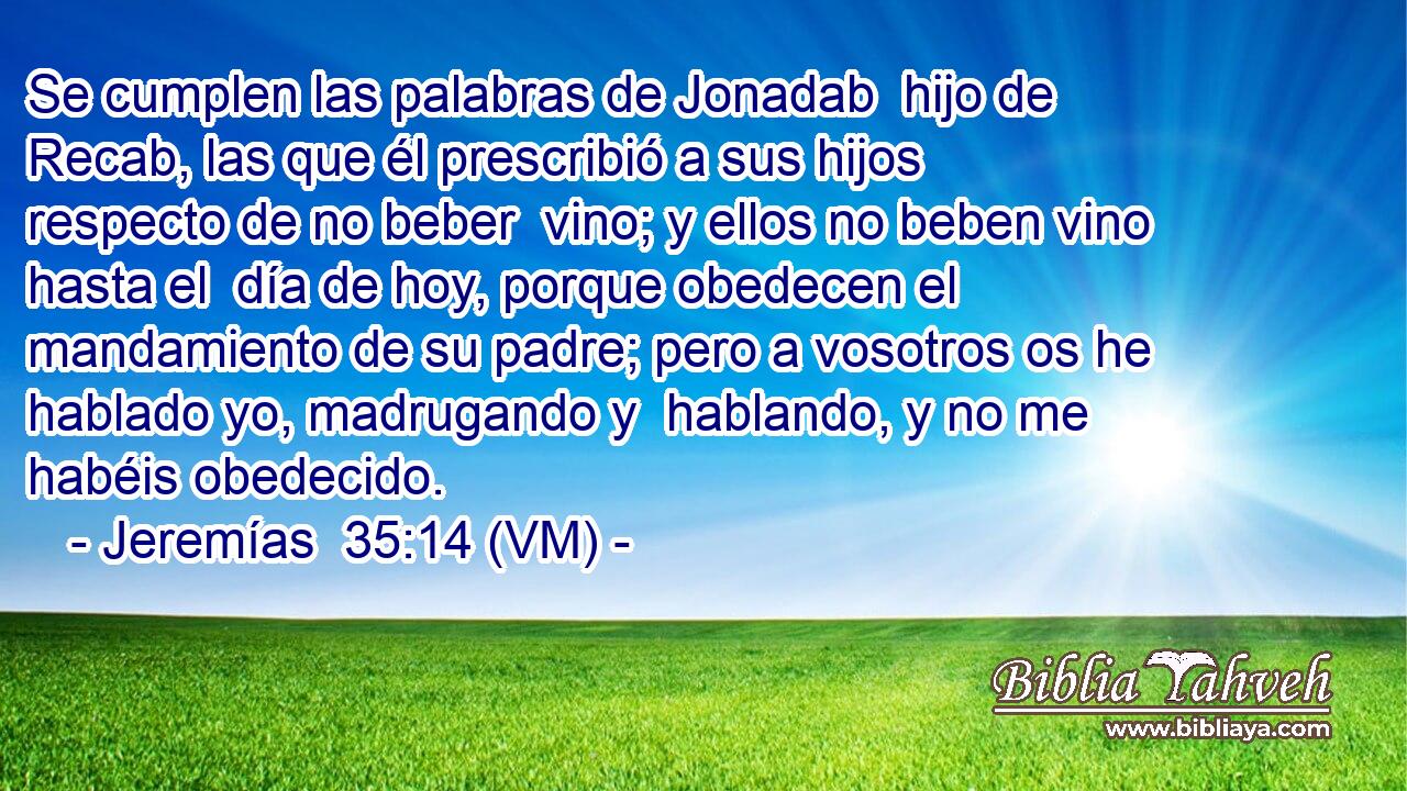  Se cumplen las palabras de Jonadab  hijo de Recab, las que él prescribió a sus hijos respecto de no beber  vino; y ellos no beben vino hasta el  día de hoy, porque obedecen el mandamiento de su padre; pero a vosotros os he hablado yo, madrugando y  hablando, y no me habéis obedecido. 
