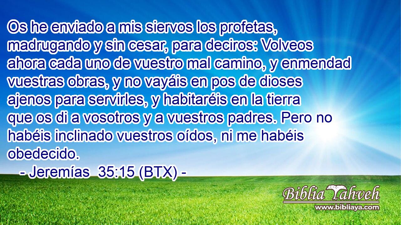 Os he enviado a mis siervos los profetas, madrugando y sin cesar, para deciros: Volveos ahora cada uno de vuestro mal camino, y enmendad vuestras obras, y no vayáis en pos de dioses ajenos para servirles, y habitaréis en la tierra que os di a vosotros y a vuestros padres. Pero no habéis inclinado vuestros oídos, ni me habéis obedecido.