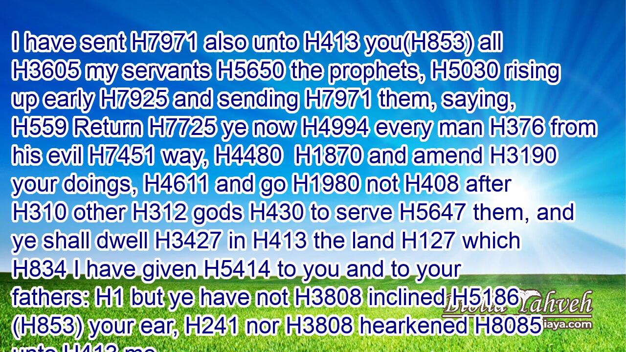 I have sent H7971 also unto H413 you(H853) all H3605 my servants H5650 the prophets, H5030 rising up early H7925 and sending H7971 them, saying, H559 Return H7725 ye now H4994 every man H376 from his evil H7451 way, H4480  H1870 and amend H3190 your doings, H4611 and go H1980 not H408 after H310 other H312 gods H430 to serve H5647 them, and ye shall dwell H3427 in H413 the land H127 which H834 I have given H5414 to you and to your fathers: H1 but ye have not H3808 inclined H5186 (H853) your ear, H241 nor H3808 hearkened H8085 unto H413 me.