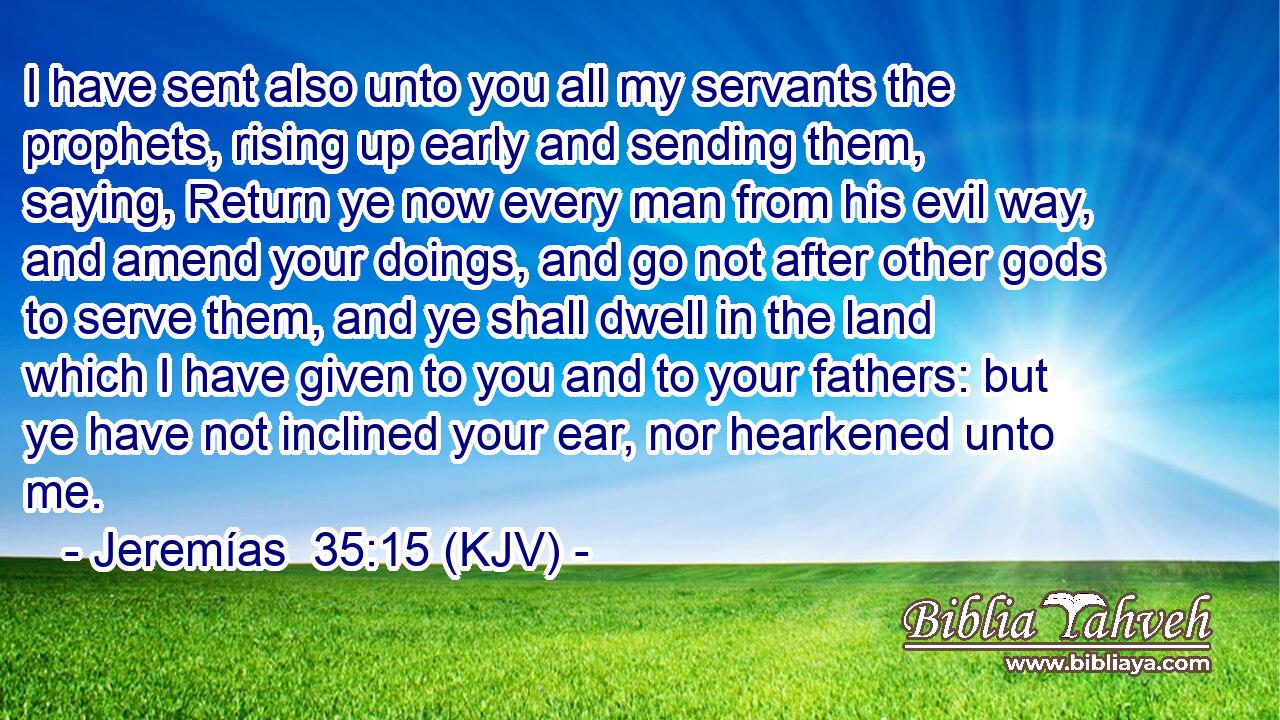 I have sent also unto you all my servants the prophets, rising up early and sending them, saying, Return ye now every man from his evil way, and amend your doings, and go not after other gods to serve them, and ye shall dwell in the land which I have given to you and to your fathers: but ye have not inclined your ear, nor hearkened unto me.