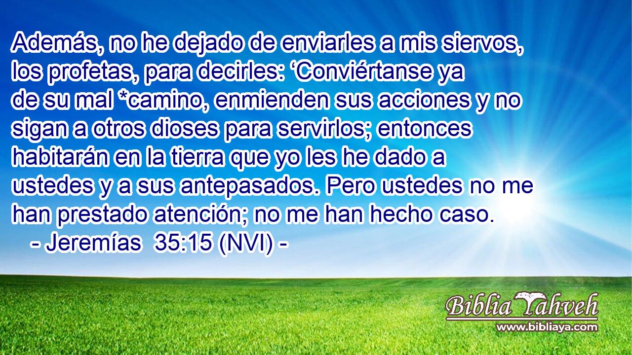  Además, no he dejado de enviarles a mis siervos, los profetas, para decirles: ‘Conviértanse ya de su mal *camino, enmienden sus acciones y no sigan a otros dioses para servirlos; entonces habitarán en la tierra que yo les he dado a ustedes y a sus antepasados. Pero ustedes no me han prestado atención; no me han hecho caso. 