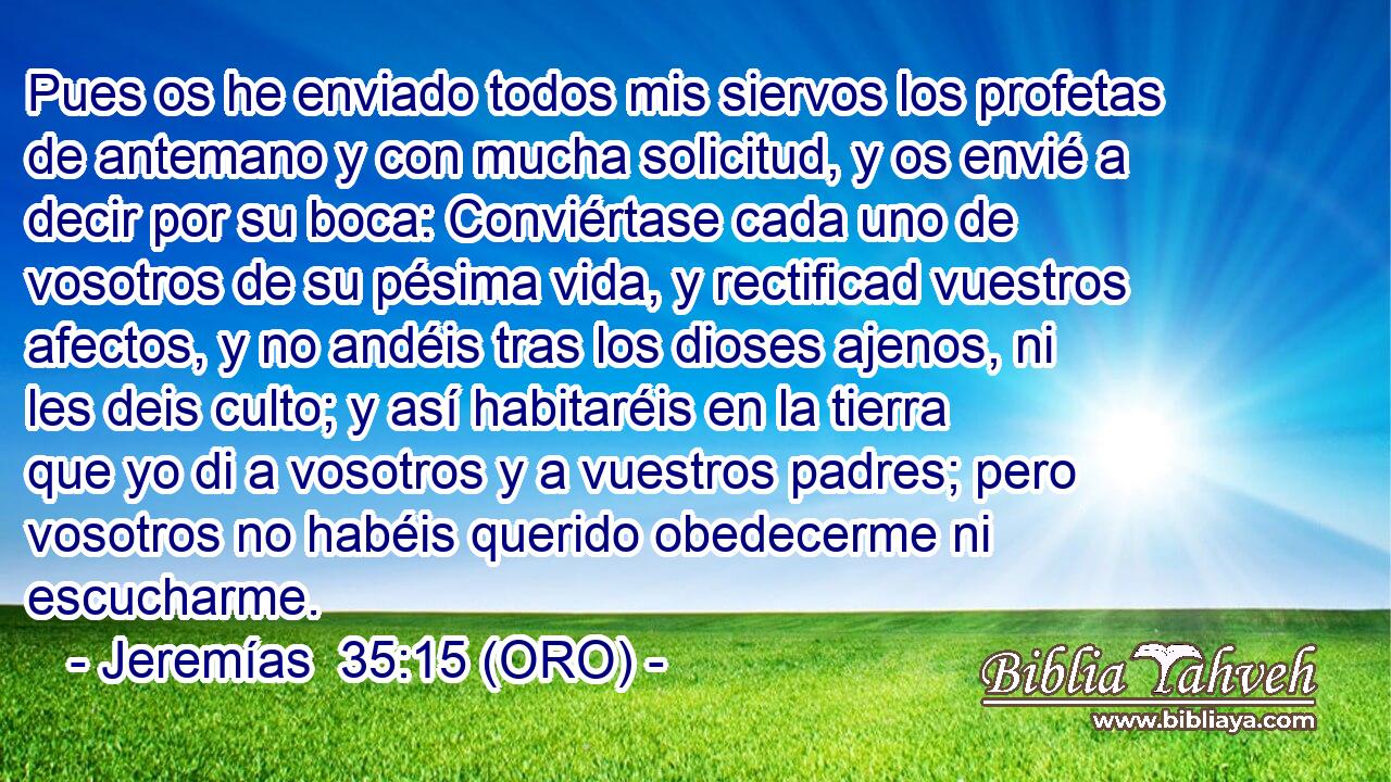  Pues os he enviado todos mis siervos los profetas de antemano y con mucha solicitud, y os envié a decir por su boca: Conviértase cada uno de vosotros de su pésima vida, y rectificad vuestros afectos, y no andéis tras los dioses ajenos, ni les deis culto; y así habitaréis en la tierra que yo di a vosotros y a vuestros padres; pero vosotros no habéis querido obedecerme ni escucharme. 