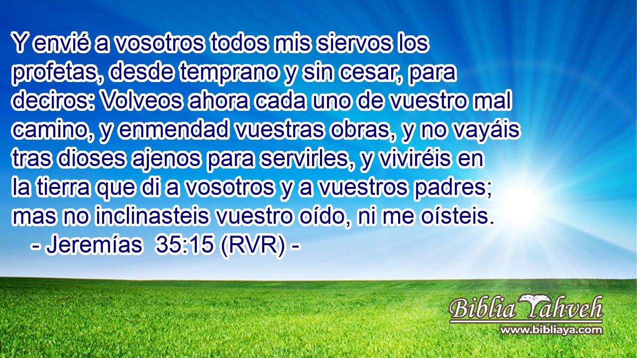 Y envié a vosotros todos mis siervos los profetas, desde temprano y sin cesar, para deciros: Volveos ahora cada uno de vuestro mal camino, y enmendad vuestras obras, y no vayáis tras dioses ajenos para servirles, y viviréis en la tierra que di a vosotros y a vuestros padres; mas no inclinasteis vuestro oído, ni me oísteis.