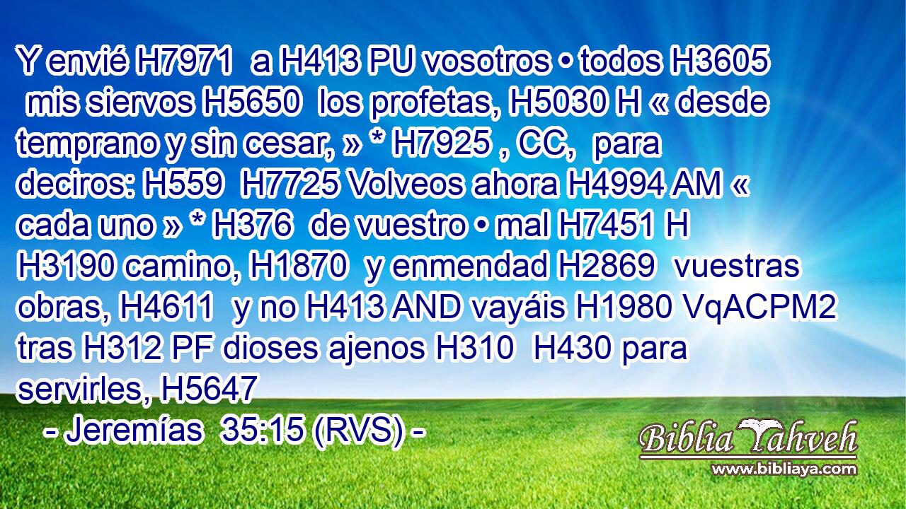 Y envié H7971  a H413 PU vosotros • todos H3605  mis siervos H5650  los profetas, H5030 H « desde temprano y sin cesar, » * H7925 , CC,  para deciros: H559  H7725 Volveos ahora H4994 AM « cada uno » * H376  de vuestro • mal H7451 H H3190 camino, H1870  y enmendad H2869  vuestras obras, H4611  y no H413 AND vayáis H1980 VqACPM2 tras H312 PF dioses ajenos H310  H430 para servirles, H5647 