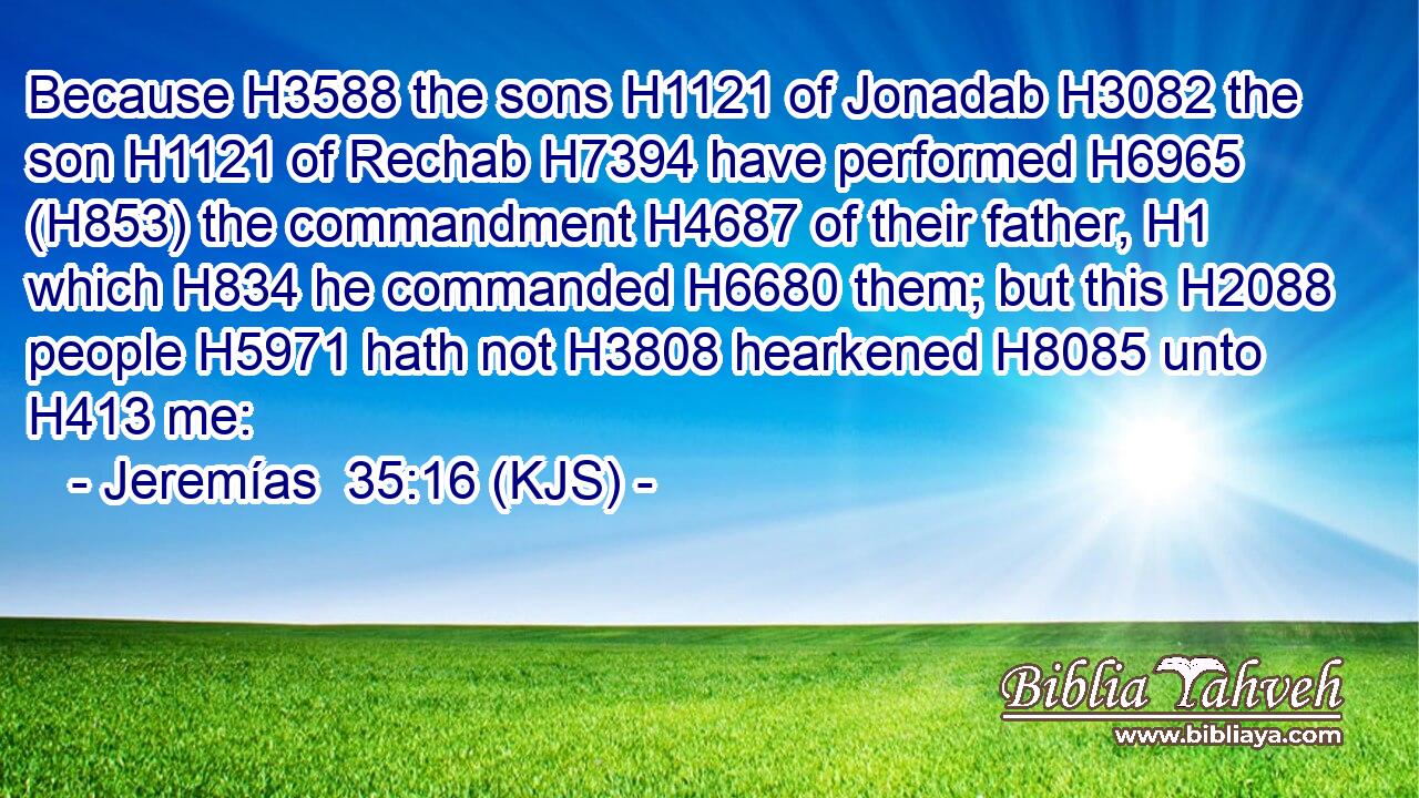 Because H3588 the sons H1121 of Jonadab H3082 the son H1121 of Rechab H7394 have performed H6965 (H853) the commandment H4687 of their father, H1 which H834 he commanded H6680 them; but this H2088 people H5971 hath not H3808 hearkened H8085 unto H413 me: