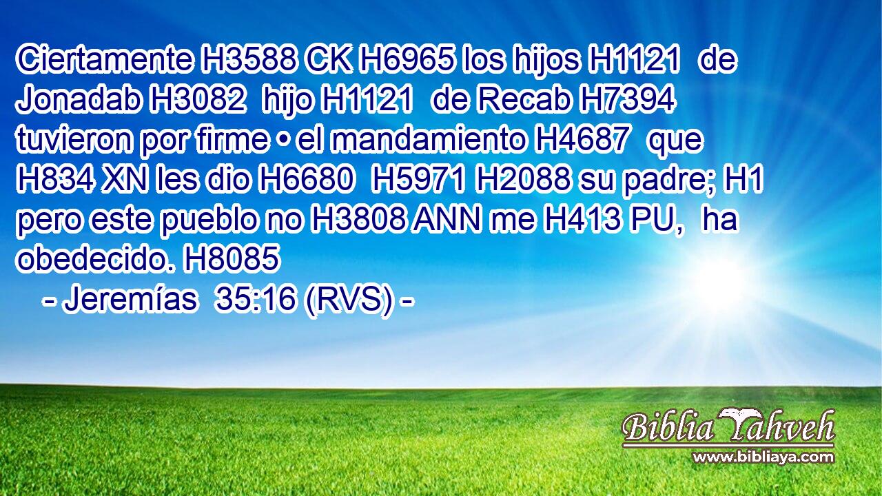 Ciertamente H3588 CK H6965 los hijos H1121  de Jonadab H3082  hijo H1121  de Recab H7394  tuvieron por firme • el mandamiento H4687  que H834 XN les dio H6680  H5971 H2088 su padre; H1  pero este pueblo no H3808 ANN me H413 PU,  ha obedecido. H8085  