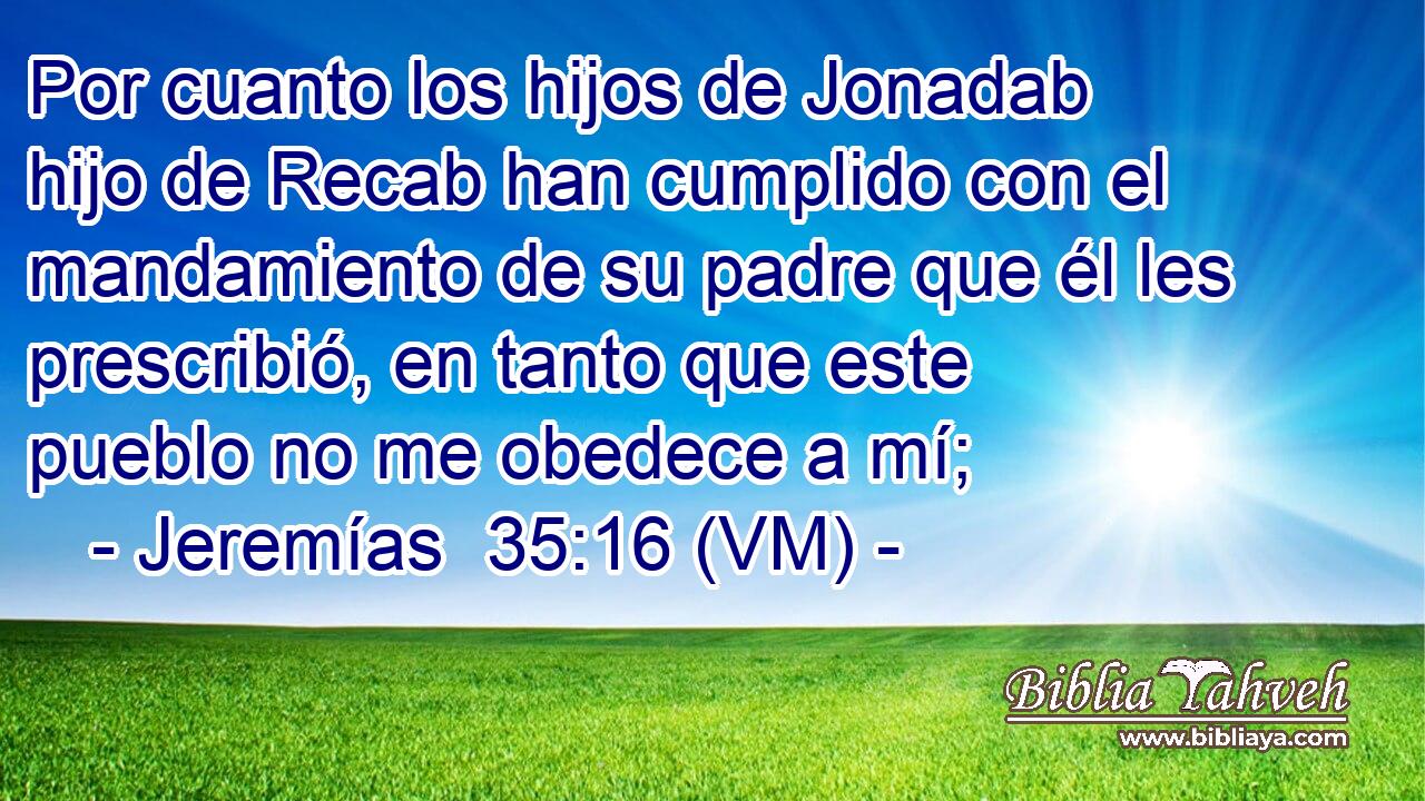  Por cuanto los hijos de Jonadab hijo de Recab han cumplido con el mandamiento de su padre que él les prescribió, en tanto que este pueblo no me obedece a mí; 