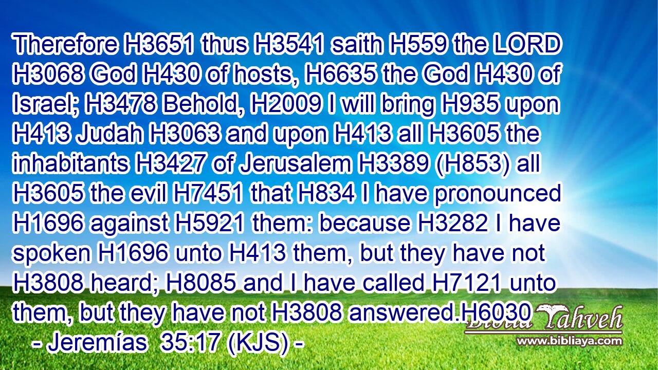 Therefore H3651 thus H3541 saith H559 the LORD H3068 God H430 of hosts, H6635 the God H430 of Israel; H3478 Behold, H2009 I will bring H935 upon H413 Judah H3063 and upon H413 all H3605 the inhabitants H3427 of Jerusalem H3389 (H853) all H3605 the evil H7451 that H834 I have pronounced H1696 against H5921 them: because H3282 I have spoken H1696 unto H413 them, but they have not H3808 heard; H8085 and I have called H7121 unto them, but they have not H3808 answered.H6030