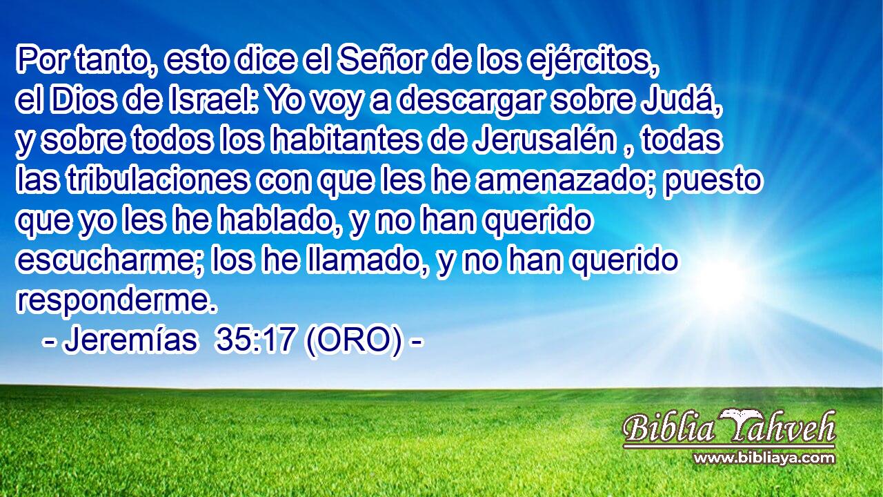  Por tanto, esto dice el Señor de los ejércitos, el Dios de Israel: Yo voy a descargar sobre Judá, y sobre todos los habitantes de Jerusalén , todas las tribulaciones con que les he amenazado; puesto que yo les he hablado, y no han querido escucharme; los he llamado, y no han querido responderme. 