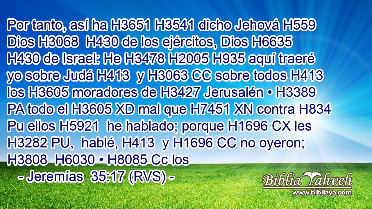 Por tanto, así ha H3651 H3541 dicho Jehová H559  Dios H3068  H430 de los ejércitos, Dios H6635  H430 de Israel: He H3478 H2005 H935 aquí traeré yo sobre Judá H413  y H3063 CC sobre todos H413  los H3605 moradores de H3427 Jerusalén • H3389 PA todo el H3605 XD mal que H7451 XN contra H834 Pu ellos H5921  he hablado; porque H1696 CX les H3282 PU,  hablé, H413  y H1696 CC no oyeron; H3808  H6030 • H8085 Cc los