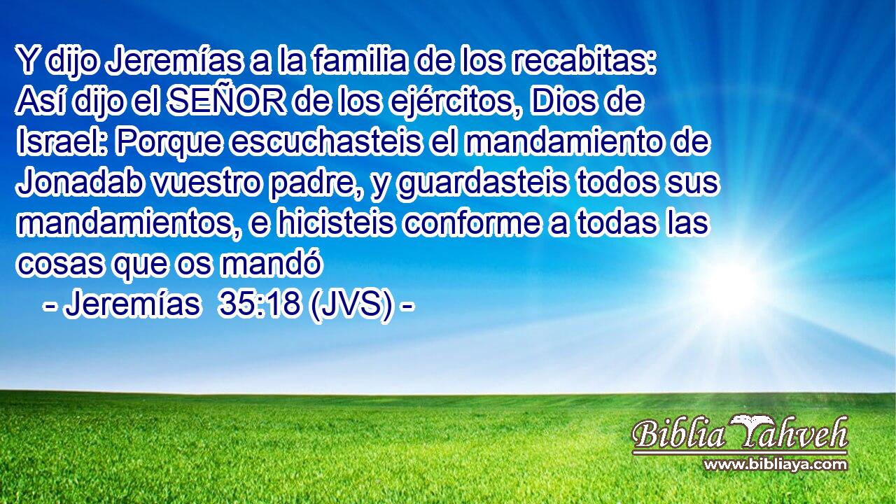 Y dijo Jeremías a la familia de los recabitas: Así dijo el SEÑOR de los ejércitos, Dios de Israel: Porque escuchasteis el mandamiento de Jonadab vuestro padre, y guardasteis todos sus mandamientos, e hicisteis conforme a todas las cosas que os mandó