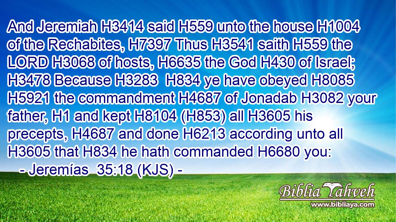 And Jeremiah H3414 said H559 unto the house H1004 of the Rechabites, H7397 Thus H3541 saith H559 the LORD H3068 of hosts, H6635 the God H430 of Israel; H3478 Because H3283  H834 ye have obeyed H8085  H5921 the commandment H4687 of Jonadab H3082 your father, H1 and kept H8104 (H853) all H3605 his precepts, H4687 and done H6213 according unto all H3605 that H834 he hath commanded H6680 you: