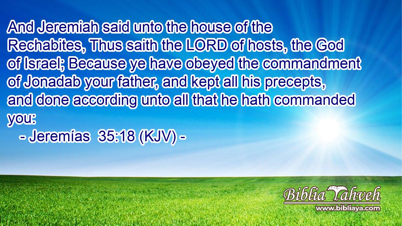 And Jeremiah said unto the house of the Rechabites, Thus saith the LORD of hosts, the God of Israel; Because ye have obeyed the commandment of Jonadab your father, and kept all his precepts, and done according unto all that he hath commanded you: