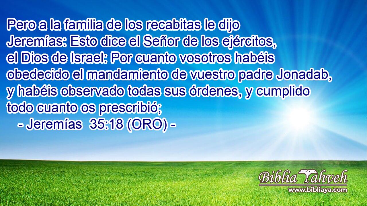  Pero a la familia de los recabitas le dijo Jeremías: Esto dice el Señor de los ejércitos, el Dios de Israel: Por cuanto vosotros habéis obedecido el mandamiento de vuestro padre Jonadab, y habéis observado todas sus órdenes, y cumplido todo cuanto os prescribió; 