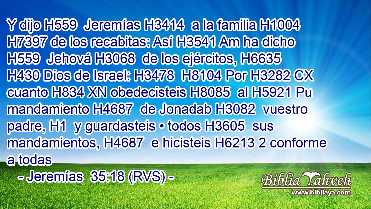 Y dijo H559  Jeremías H3414  a la familia H1004  H7397 de los recabitas: Así H3541 Am ha dicho H559  Jehová H3068  de los ejércitos, H6635  H430 Dios de Israel: H3478  H8104 Por H3282 CX cuanto H834 XN obedecisteis H8085  al H5921 Pu mandamiento H4687  de Jonadab H3082  vuestro padre, H1  y guardasteis • todos H3605  sus mandamientos, H4687  e hicisteis H6213 2 conforme a todas