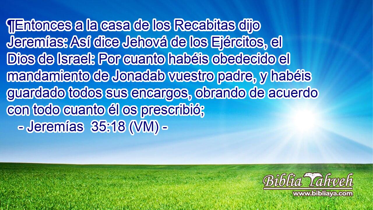  ¶Entonces a la casa de los Recabitas dijo Jeremías: Así dice Jehová de los Ejércitos, el Dios de Israel: Por cuanto habéis obedecido el mandamiento de Jonadab vuestro padre, y habéis guardado todos sus encargos, obrando de acuerdo con todo cuanto él os prescribió; 