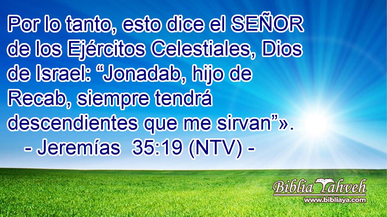 Por lo tanto, esto dice el SEÑOR de los Ejércitos Celestiales, Dios de Israel: “Jonadab, hijo de Recab, siempre tendrá descendientes que me sirvan”».
