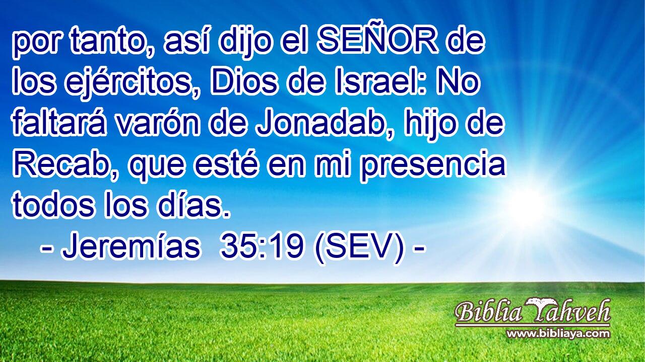 por tanto, así dijo el SEÑOR de los ejércitos, Dios de Israel: No faltará varón de Jonadab, hijo de Recab, que esté en mi presencia todos los días.