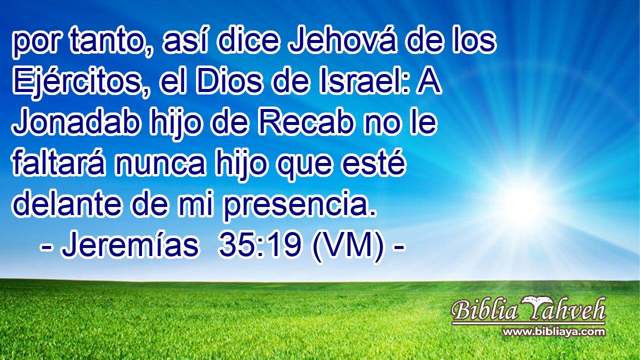  por tanto, así dice Jehová de los Ejércitos, el Dios de Israel: A Jonadab hijo de Recab no le faltará nunca hijo que esté delante de mi presencia. 