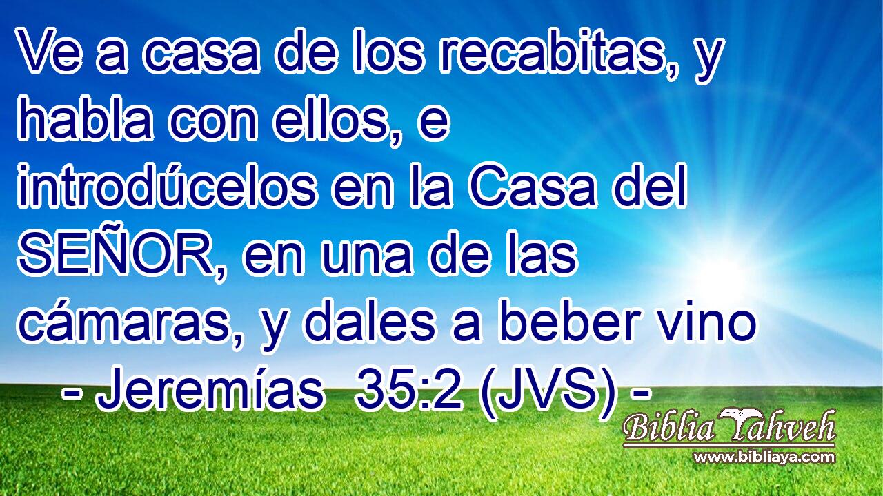 Ve a casa de los recabitas, y habla con ellos, e introdúcelos en la Casa del SEÑOR, en una de las cámaras, y dales a beber vino