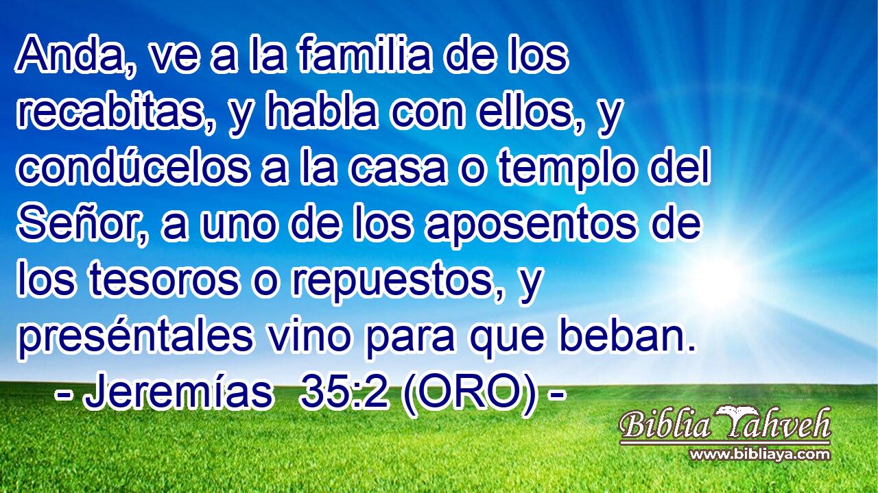  Anda, ve a la familia de los recabitas, y habla con ellos, y condúcelos a la casa o templo del Señor, a uno de los aposentos de los tesoros o repuestos, y preséntales vino para que beban. 