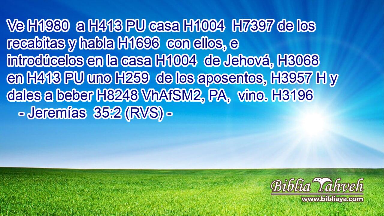 Ve H1980  a H413 PU casa H1004  H7397 de los recabitas y habla H1696  con ellos, e introdúcelos en la casa H1004  de Jehová, H3068  en H413 PU uno H259  de los aposentos, H3957 H y dales a beber H8248 VhAfSM2, PA,  vino. H3196  