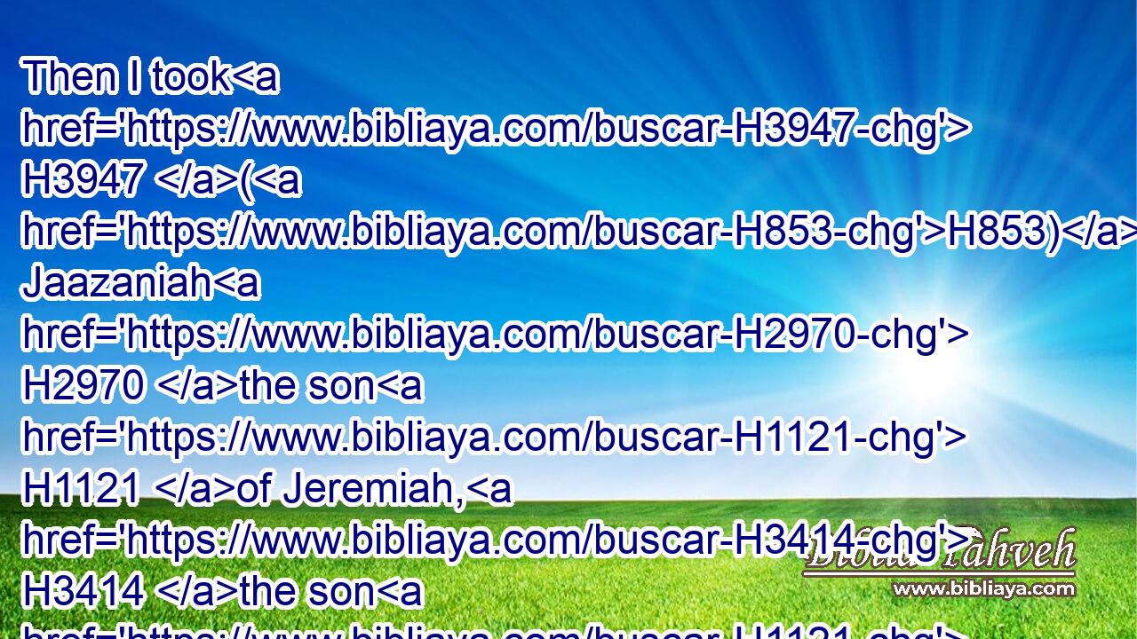 Then I took H3947 (H853) Jaazaniah H2970 the son H1121 of Jeremiah, H3414 the son H1121 of Habaziniah, H2262 and his brethren, H251 and all H3605 his sons, H1121 and the whole H3605 house H1004 of the Rechabites;H7397