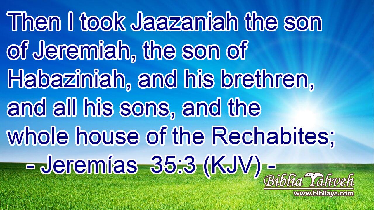 Then I took Jaazaniah the son of Jeremiah, the son of Habaziniah, and his brethren, and all his sons, and the whole house of the Rechabites;