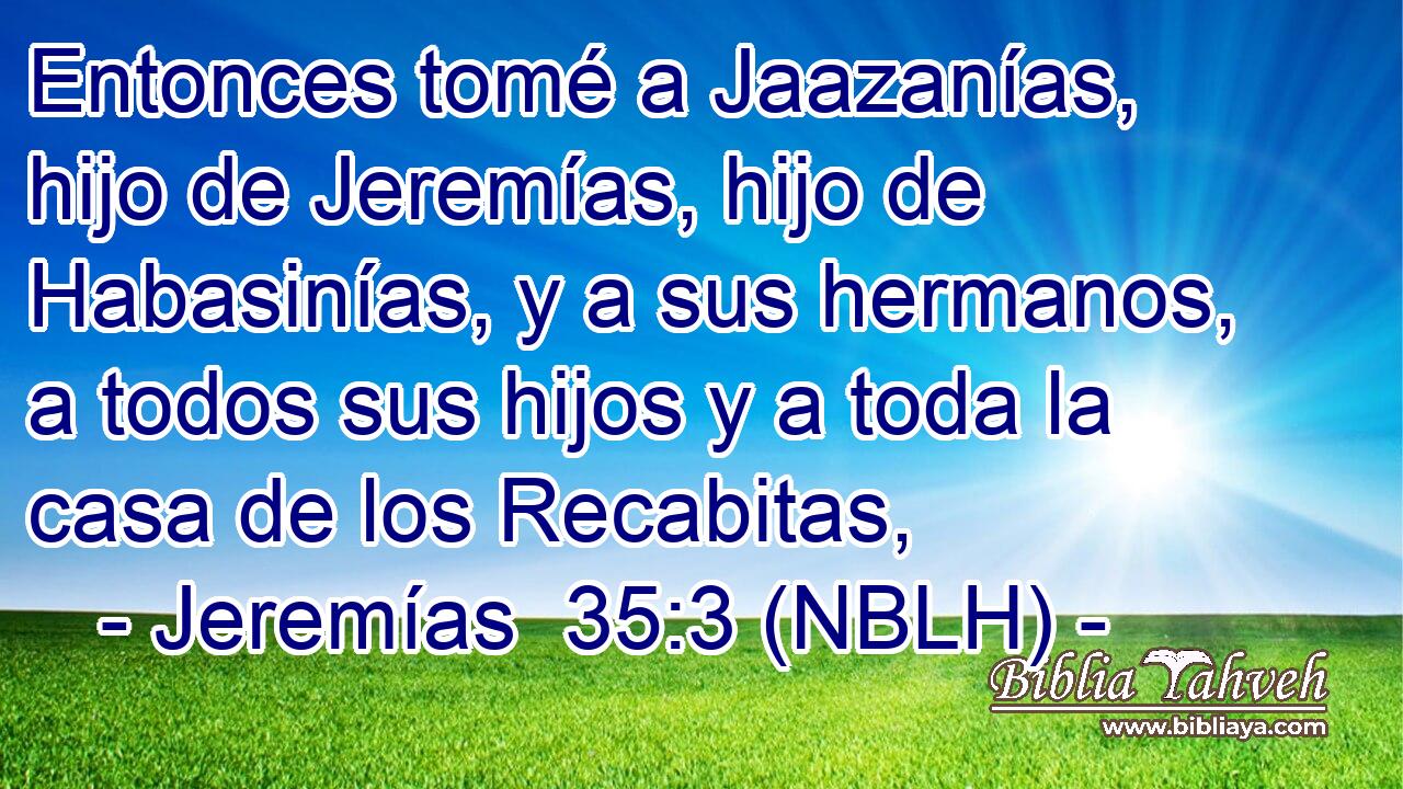  Entonces tomé a Jaazanías, hijo de Jeremías, hijo de Habasinías, y a sus hermanos, a todos sus hijos y a toda la casa de los Recabitas, 
