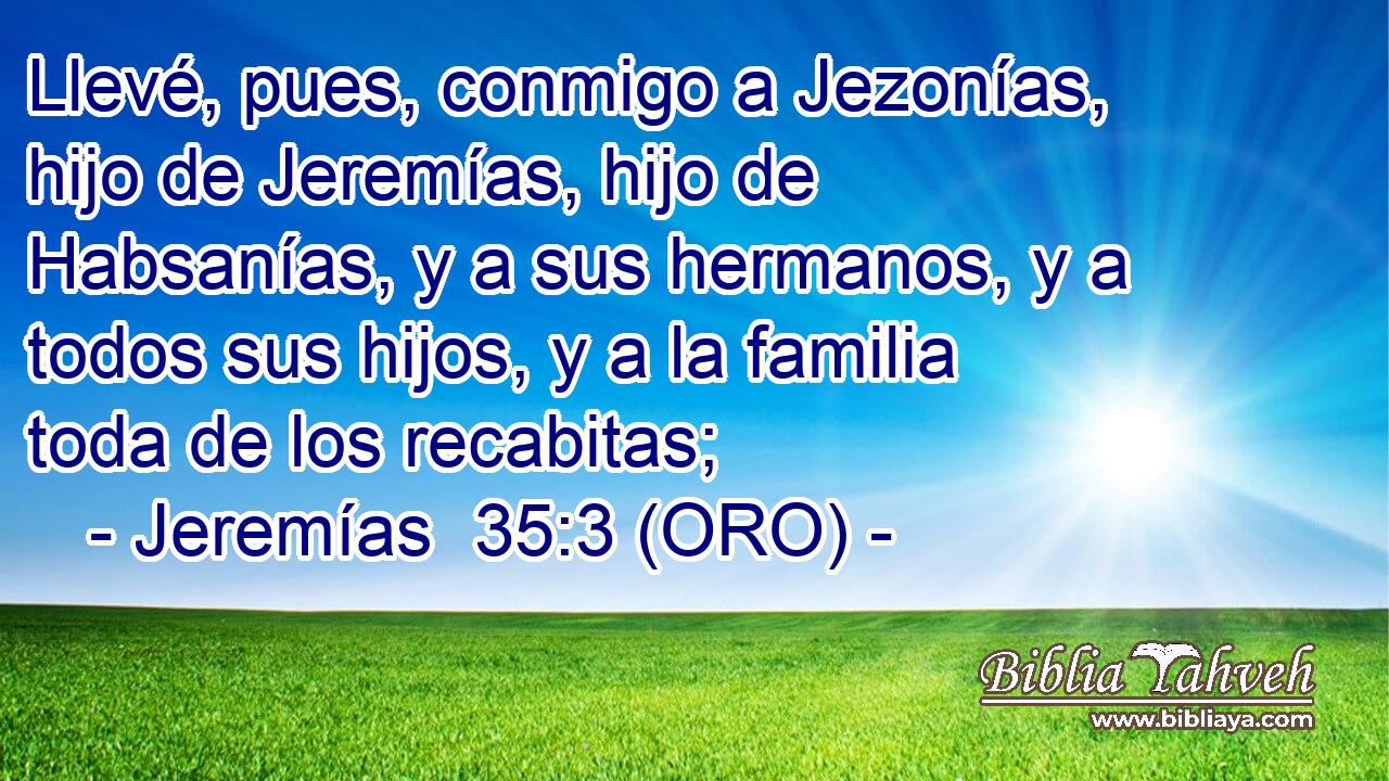  Llevé, pues, conmigo a Jezonías, hijo de Jeremías, hijo de Habsanías, y a sus hermanos, y a todos sus hijos, y a la familia toda de los recabitas; 