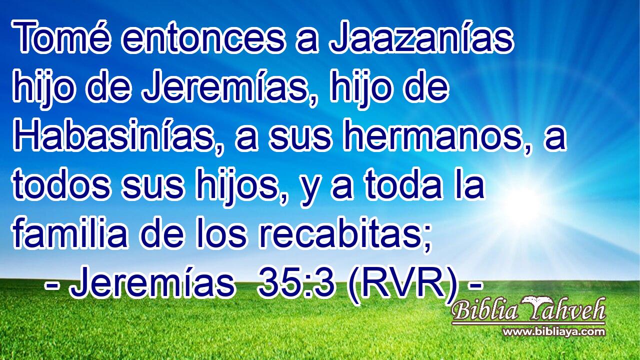 Tomé entonces a Jaazanías hijo de Jeremías, hijo de Habasinías, a sus hermanos, a todos sus hijos, y a toda la familia de los recabitas;