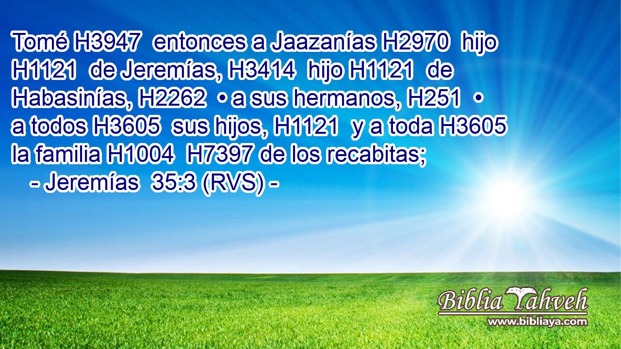 Tomé H3947  entonces a Jaazanías H2970  hijo H1121  de Jeremías, H3414  hijo H1121  de Habasinías, H2262  • a sus hermanos, H251  • a todos H3605  sus hijos, H1121  y a toda H3605  la familia H1004  H7397 de los recabitas; 