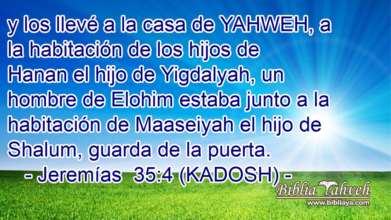  y los llevé a la casa de YAHWEH, a la habitación de los hijos de Hanan el hijo de Yigdalyah, un hombre de Elohim estaba junto a la habitación de Maaseiyah el hijo de Shalum, guarda de la puerta. 