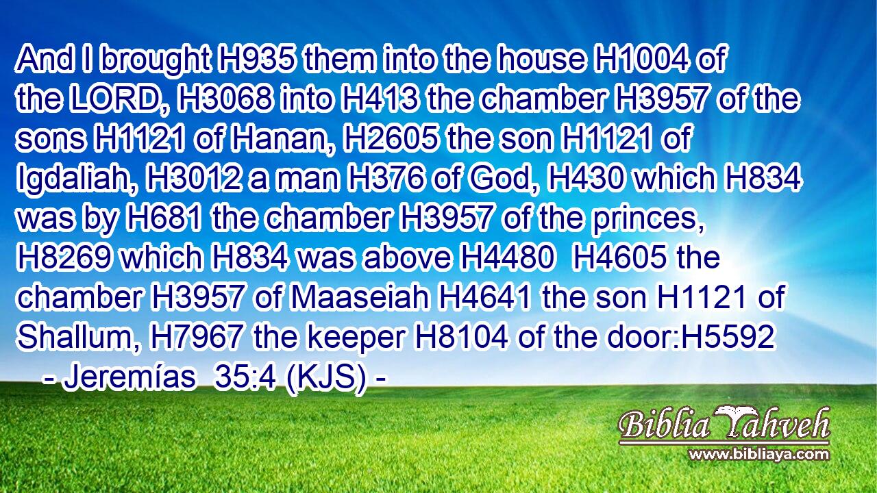 And I brought H935 them into the house H1004 of the LORD, H3068 into H413 the chamber H3957 of the sons H1121 of Hanan, H2605 the son H1121 of Igdaliah, H3012 a man H376 of God, H430 which H834 was by H681 the chamber H3957 of the princes, H8269 which H834 was above H4480  H4605 the chamber H3957 of Maaseiah H4641 the son H1121 of Shallum, H7967 the keeper H8104 of the door:H5592