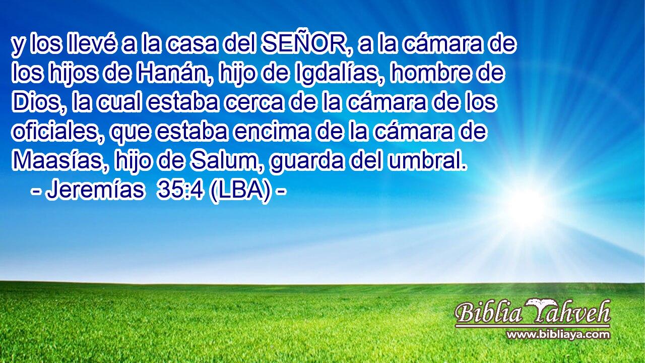 y los llevé a la casa del SEÑOR, a la cámara de los hijos de Hanán, hijo de Igdalías, hombre de Dios, la cual estaba cerca de la cámara de los oficiales, que estaba encima de la cámara de Maasías, hijo de Salum, guarda del umbral.