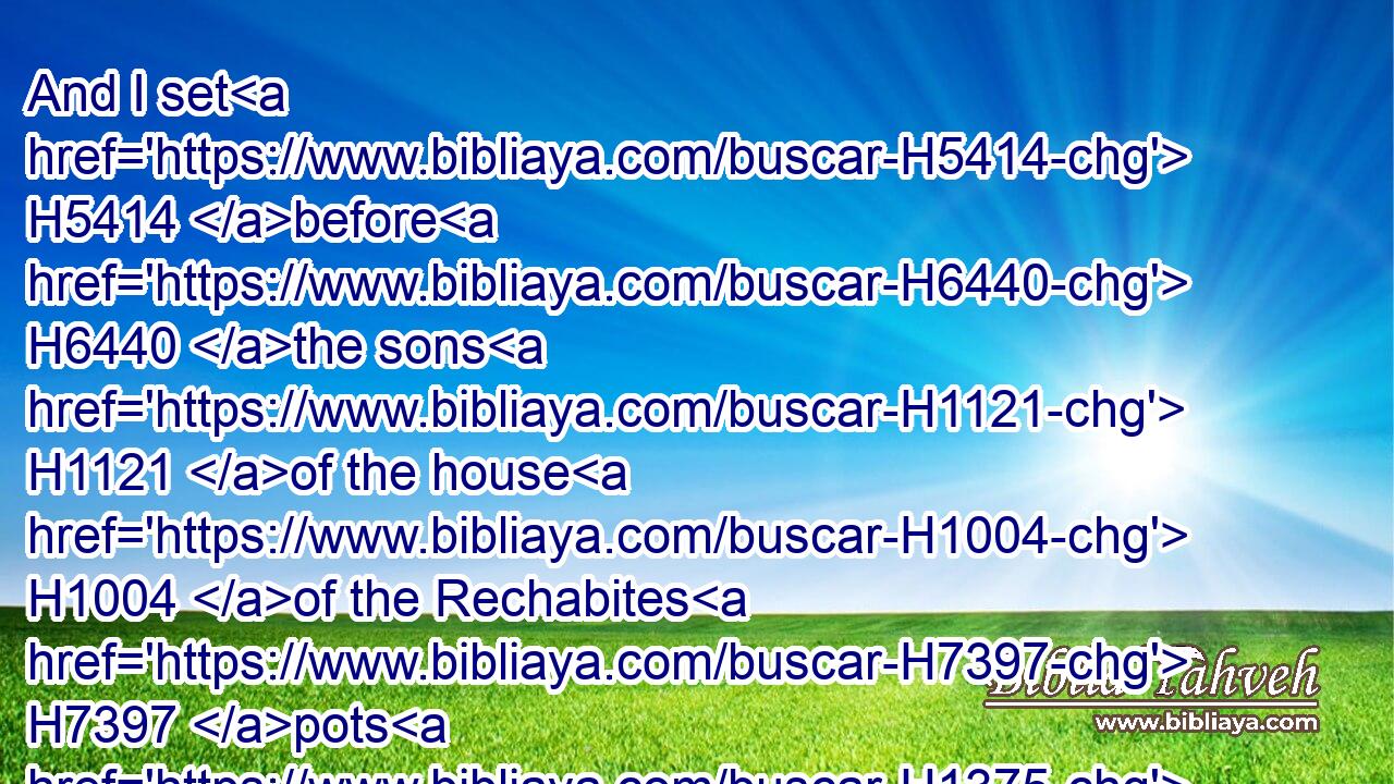 And I set H5414 before H6440 the sons H1121 of the house H1004 of the Rechabites H7397 pots H1375 full H4392 of wine, H3196 and cups, H3563 and I said H559 unto H413 them, Drink H8354 ye wine.H3196