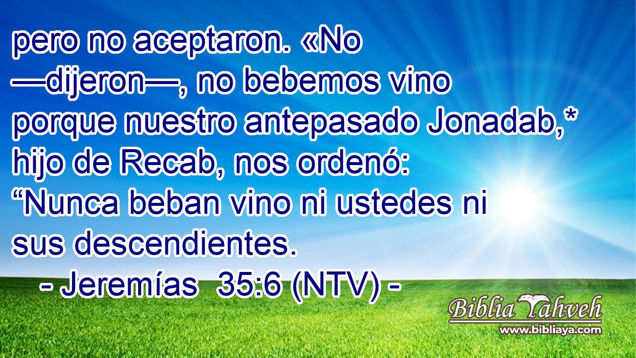 pero no aceptaron. «No —dijeron—, no bebemos vino porque nuestro antepasado Jonadab,* hijo de Recab, nos ordenó: “Nunca beban vino ni ustedes ni sus descendientes.