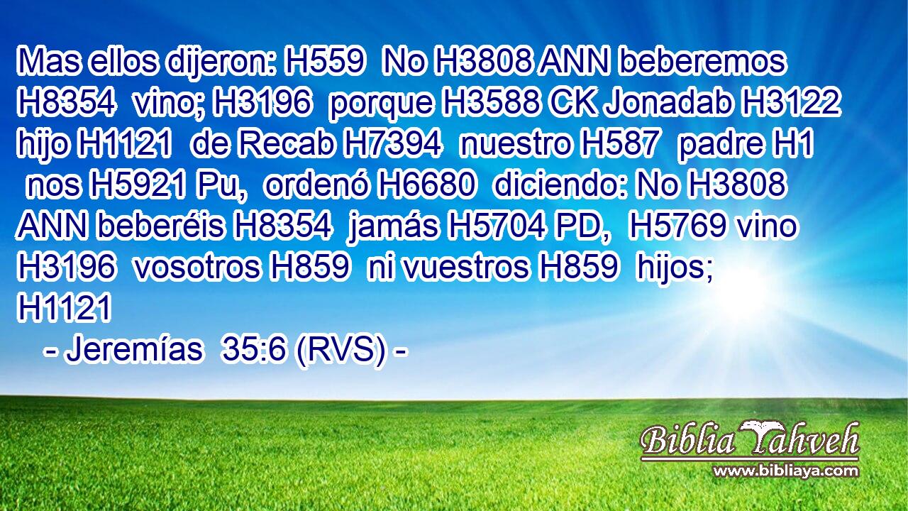 Mas ellos dijeron: H559  No H3808 ANN beberemos H8354  vino; H3196  porque H3588 CK Jonadab H3122  hijo H1121  de Recab H7394  nuestro H587  padre H1  nos H5921 Pu,  ordenó H6680  diciendo: No H3808 ANN beberéis H8354  jamás H5704 PD,  H5769 vino H3196  vosotros H859  ni vuestros H859  hijos; H1121  