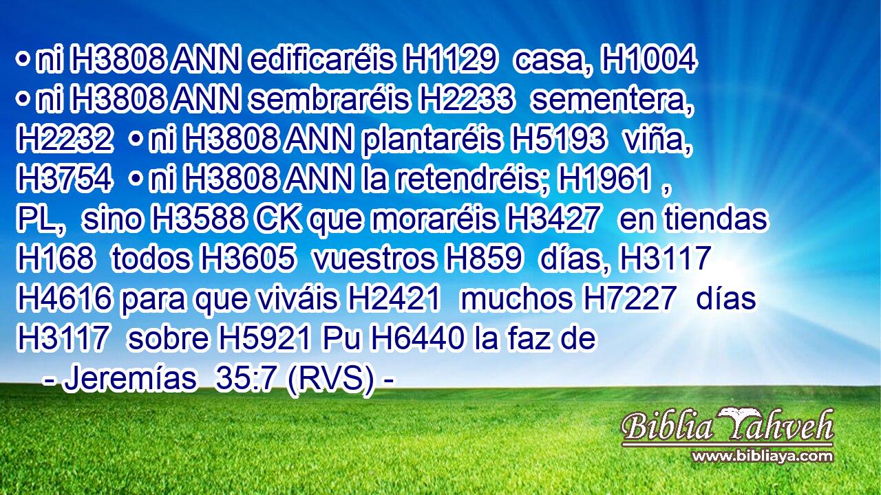 • ni H3808 ANN edificaréis H1129  casa, H1004  • ni H3808 ANN sembraréis H2233  sementera, H2232  • ni H3808 ANN plantaréis H5193  viña, H3754  • ni H3808 ANN la retendréis; H1961 , PL,  sino H3588 CK que moraréis H3427  en tiendas H168  todos H3605  vuestros H859  días, H3117  H4616 para que viváis H2421  muchos H7227  días H3117  sobre H5921 Pu H6440 la faz de