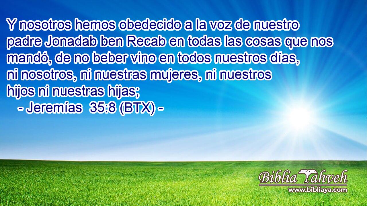 Y nosotros hemos obedecido a la voz de nuestro padre Jonadab ben Recab en todas las cosas que nos mandó, de no beber vino en todos nuestros días, ni nosotros, ni nuestras mujeres, ni nuestros hijos ni nuestras hijas;